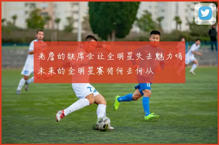 老詹的缺席会让全明星失去魅力吗未来的全明星赛将何去何从