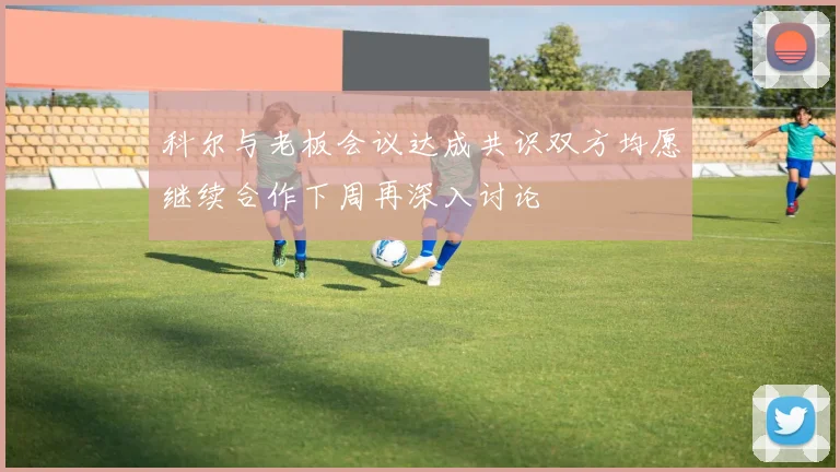 科尔与老板会议达成共识双方均愿继续合作下周再深入讨论
